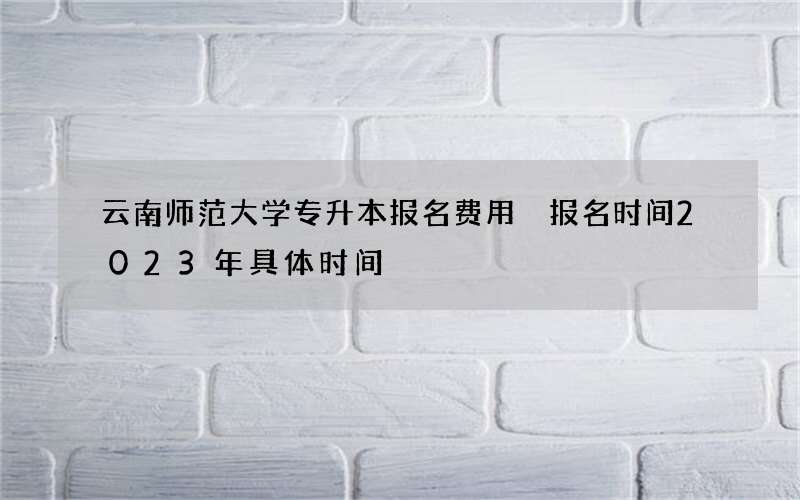 云南师范大学专升本报名费用 报名时间2023年具体时间